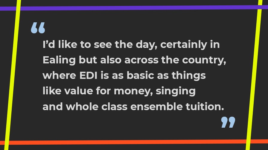 I'd like to see the day, certainly in Ealing but also across the country, where EDI is as basic as things like value for money, singing and whole class ensemble tuition.